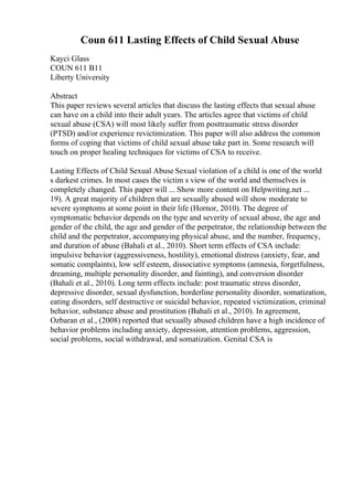 Coun 611 Lasting Effects of Child Sexual Abuse
Kayci Glass
COUN 611 B11
Liberty University
Abstract
This paper reviews several articles that discuss the lasting effects that sexual abuse
can have on a child into their adult years. The articles agree that victims of child
sexual abuse (CSA) will most likely suffer from posttraumatic stress disorder
(PTSD) and/or experience revictimization. This paper will also address the common
forms of coping that victims of child sexual abuse take part in. Some research will
touch on proper healing techniques for victims of CSA to receive.
Lasting Effects of Child Sexual Abuse Sexual violation of a child is one of the world
s darkest crimes. In most cases the victim s view of the world and themselves is
completely changed. This paper will ... Show more content on Helpwriting.net ...
19). A great majority of children that are sexually abused will show moderate to
severe symptoms at some point in their life (Hornor, 2010). The degree of
symptomatic behavior depends on the type and severity of sexual abuse, the age and
gender of the child, the age and gender of the perpetrator, the relationship between the
child and the perpetrator, accompanying physical abuse, and the number, frequency,
and duration of abuse (Bahali et al., 2010). Short term effects of CSA include:
impulsive behavior (aggressiveness, hostility), emotional distress (anxiety, fear, and
somatic complaints), low self esteem, dissociative symptoms (amnesia, forgetfulness,
dreaming, multiple personality disorder, and fainting), and conversion disorder
(Bahali et al., 2010). Long term effects include: post traumatic stress disorder,
depressive disorder, sexual dysfunction, borderline personality disorder, somatization,
eating disorders, self destructive or suicidal behavior, repeated victimization, criminal
behavior, substance abuse and prostitution (Bahali et al., 2010). In agreement,
Ozbaran et al., (2008) reported that sexually abused children have a high incidence of
behavior problems including anxiety, depression, attention problems, aggression,
social problems, social withdrawal, and somatization. Genital CSA is
 