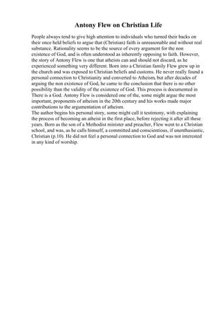 Antony Flew on Christian Life
People always tend to give high attention to individuals who turned their backs on
their once held beliefs to argue that (Christian) faith is unreasonable and without real
substance. Rationality seems to be the source of every argument for the non
existence of God, and is often understood as inherently opposing to faith. However,
the story of Antony Flew is one that atheists can and should not discard, as he
experienced something very different. Born into a Christian family Flew grew up in
the church and was exposed to Christian beliefs and customs. He never really found a
personal connection to Christianity and converted to Atheism, but after decades of
arguing the non existence of God, he came to the conclusion that there is no other
possibility than the validity of the existence of God. This process is documented in
There is a God. Antony Flew is considered one of the, some might argue the most
important, proponents of atheism in the 20th century and his works made major
contributions to the argumentation of atheism.
The author begins his personal story, some might call it testimony, with explaining
the process of becoming an atheist in the first place, before rejecting it after all these
years. Born as the son of a Methodist minister and preacher, Flew went to a Christian
school, and was, as he calls himself, a committed and conscientious, if unenthusiastic,
Christian (p.10). He did not feel a personal connection to God and was not interested
in any kind of worship.
 