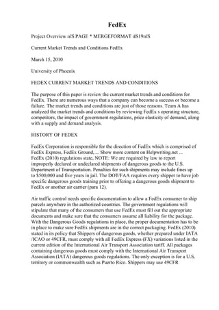 FedEx
Project Overview пїЅ PAGE * MERGEFORMAT п
їЅ19пїЅ
Current Market Trends and Conditions FedEx
March 15, 2010
University of Phoenix
FEDEX CURRENT MARKET TRENDS AND CONDITIONS
The purpose of this paper is review the current market trends and conditions for
FedEx. There are numerous ways that a company can become a success or become a
failure. The market trends and conditions are just of those reasons. Team A has
analyzed the market trends and conditions by reviewing FedEx s operating structure,
competitors, the impact of government regulations, price elasticity of demand, along
with a supply and demand analysis.
HISTORY OF FEDEX
FedEx Corporation is responsible for the direction of FedEx which is comprised of
FedEx Express, FedEx Ground, ... Show more content on Helpwriting.net ...
FedEx (2010) regulations state, NOTE: We are required by law to report
improperly declared or undeclared shipments of dangerous goods to the U.S.
Department of Transportation. Penalties for such shipments may include fines up
to $500,000 and five years in jail. The DOT/FAA requires every shipper to have job
specific dangerous goods training prior to offering a dangerous goods shipment to
FedEx or another air carrier (para 12).
Air traffic control needs specific documentation to allow a FedEx consumer to ship
parcels anywhere in the authorized countries. The government regulations will
stipulate that many of the consumers that use FedEx must fill out the appropriate
documents and make sure that the consumers assume all liability for the package.
With the Dangerous Goods regulations in place, the proper documentation has to be
in place to make sure FedEx shipments are in the correct packaging. FedEx (2010)
stated in its policy that Shippers of dangerous goods, whether prepared under IATA
/ICAO or 49CFR, must comply with all FedEx Express (FX) variations listed in the
current edition of the International Air Transport Association tariff. All packages
containing dangerous goods must comply with the International Air Transport
Association (IATA) dangerous goods regulations. The only exception is for a U.S.
territory or commonwealth such as Puerto Rico. Shippers may use 49CFR
 