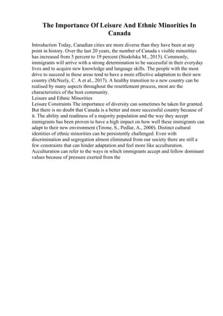 The Importance Of Leisure And Ethnic Minorities In
Canada
Introduction Today, Canadian cities are more diverse than they have been at any
point in history. Over the last 20 years, the number of Canada s visible minorities
has increased from 5 percent to 19 percent (Stodolska M., 2015). Commonly,
immigrants will arrive with a strong determination to be successful in their everyday
lives and to acquire new knowledge and language skills. The people with the most
drive to succeed in these areas tend to have a more effective adaptation to their new
country (McNeely, C. A et al., 2017). A healthy transition to a new country can be
realised by many aspects throughout the resettlement process, most are the
characteristics of the host community.
Leisure and Ethnic Minorities
Leisure Constraints The importance of diversity can sometimes be taken for granted.
But there is no doubt that Canada is a better and more successful country because of
it. The ability and readiness of a majority population and the way they accept
immigrants has been proven to have a high impact on how well these immigrants can
adapt to their new environment (Tirone, S., Pedlar, A., 2000). Distinct cultural
identities of ethnic minorities can be persistently challenged. Even with
discrimination and segregation almost eliminated from our society there are still a
few constraints that can hinder adaptation and feel more like acculturation.
Acculturation can refer to the ways in which immigrants accept and follow dominant
values because of pressure exerted from the
 