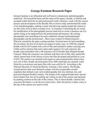 George Eastman Research Paper
George Eastman is an influential and well known entrepreneur and photographic
enthusiast. The household name and the name of his legacy, Kodak, is familiar and
accepted within both the art and professional world. Eastman s work with the camera
process and development of the flexible film we know today transformed the realm
of art and photography, making it easier and allowing regular people the chance to
use this form of art in their everyday lives. As Eastman is reforming the art world,
his modification of the photographic process leads him to create a business out of it
and by doing so he impacted how the professionals did business. By turning
photography into something to be mass marketed, George Eastmanchanged
photography and the professional... Show more content on Helpwriting.net ...
When he created his dry plate coating machine, Eastman knew he had something.
His invention, the first of its kind was unique in many ways. In 1888 the original
Kodak sold for $25 loaded with a roll of film and included a leather carrying case.
Unlike earlier cameras that used a glass plate negative for each exposure, the
Kodak came preloaded with a 100 exposure roll of flexible film (Original Kodak
Camera). When the consumer was finished with their roll of film, they mailed the
whole camera back to the factory to have the film developed and printed at a cost
of $10. The camera was returned with negatives and mounted prints along with a
new roll of film. Kodak advertisements from 1888 stated that any amateur could
finish his own pictures and spare film rolls were sold for $2. According to the
National Museum of American History, Eastman s first camera, The Kodak,
created pictures that were distinctly unique with the recognizable circular
snapshots that defined a new style of photography that was informal, fun, and
personal (Original Kodak Camera). The design of the original Kodak had a special
barrel shutter that was set by pulling up a string on top of the camera and operated
by pushing a button on the side of the camera. This is where Kodak s famous line
you press the button, we do the rest comes from. After the picture is taken, a key at
the top of the camera was used to wind
 