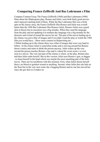 Comparing Franco Zeffirelli And Baz Luhrmann s Film
Compare Contrast Essay The Franco Zeffirelli (1968) and Baz Luhrmann (1996)
films about the Shakespeare play, Romeo and Juliet, were both fairly good movies
and I enjoyed watching both of them. While the Baz Luhrmann film was a fresh
spin on the classic story, the Franco Zeffirelli film Romeo and Juliet was overall
better than the 1996 Baz Luhrmann film Romeo+Juliet. Romeo+Juliet was a good
idea in theory but in execution was a big mistake. When they used the language
from the play and not updating it to modern day language was a big mistake by the
directors and it kind of ruined the movie for me. The part of the movie leading up to
the climax was just a blur of images and if you didn t read the play or watch the 1968
film you would have... Show more content on Helpwriting.net ...
3.When leading up to the climax there was a blur of images that were very hard to
follow. At the climax Juliet is somewhat awake and is moving around but Romeo
doesn t notice and starts to drink the poison anyway. Juliet wakes up the very
second the poison touches Romeo s lips and it s about the worst scene i ve ever
seen in a movie. The very last part of the climax is where ,in the play, Romeo dies
and then Juliet stabs herself. But in this version, Juliet uses Romeo s gun, or dagger
, to shoot herself in the head which was maybe the most unsettling part of the hole
movie. There are two problems with this moment. First, when Juliet shoots herself
there s no blood or gunshot wound or anything. Second, when Juliet dies she lads on
the floor but in the very next scene she s hugging Romeo and no one has moved her
since she got shot so it makes no
 