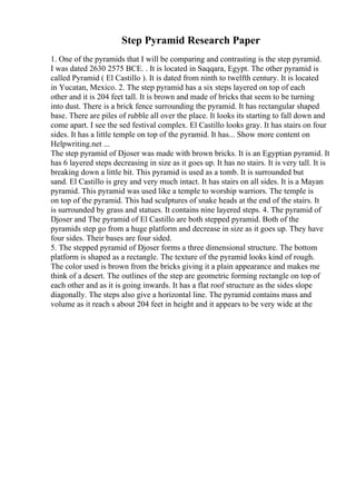 Step Pyramid Research Paper
1. One of the pyramids that I will be comparing and contrasting is the step pyramid.
I was dated 2630 2575 BCE. . It is located in Saqqara, Egypt. The other pyramid is
called Pyramid ( El Castillo ). It is dated from ninth to twelfth century. It is located
in Yucatan, Mexico. 2. The step pyramid has a six steps layered on top of each
other and it is 204 feet tall. It is brown and made of bricks that seem to be turning
into dust. There is a brick fence surrounding the pyramid. It has rectangular shaped
base. There are piles of rubble all over the place. It looks its starting to fall down and
come apart. I see the sed festival complex. El Castillo looks gray. It has stairs on four
sides. It has a little temple on top of the pyramid. It has... Show more content on
Helpwriting.net ...
The step pyramid of Djoser was made with brown bricks. It is an Egyptian pyramid. It
has 6 layered steps decreasing in size as it goes up. It has no stairs. It is very tall. It is
breaking down a little bit. This pyramid is used as a tomb. It is surrounded but
sand. El Castillo is grey and very much intact. It has stairs on all sides. It is a Mayan
pyramid. This pyramid was used like a temple to worship warriors. The temple is
on top of the pyramid. This had sculptures of snake heads at the end of the stairs. It
is surrounded by grass and statues. It contains nine layered steps. 4. The pyramid of
Djoser and The pyramid of El Castillo are both stepped pyramid. Both of the
pyramids step go from a huge platform and decrease in size as it goes up. They have
four sides. Their bases are four sided.
5. The stepped pyramid of Djoser forms a three dimensional structure. The bottom
platform is shaped as a rectangle. The texture of the pyramid looks kind of rough.
The color used is brown from the bricks giving it a plain appearance and makes me
think of a desert. The outlines of the step are geometric forming rectangle on top of
each other and as it is going inwards. It has a flat roof structure as the sides slope
diagonally. The steps also give a horizontal line. The pyramid contains mass and
volume as it reach s about 204 feet in height and it appears to be very wide at the
 