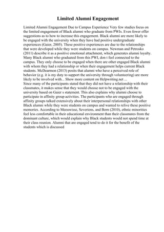 Limited Alumni Engagement
Limited Alumni Engagement Due to Campus Experience Very few studies focus on
the limited engagement of Black alumni who graduate from PWIs. Even fewer offer
suggestions as to how to increase this engagement. Black alumni are more likely to
be engaged with the university when they have had positive undergraduate
experiences (Gaier, 2005). These positive experiences are due to the relationships
that were developed while they were students on campus. Newman and Petrosko
(2011) describe it as a positive emotional attachment, which generates alumni loyalty.
Many Black alumni who graduated from this PWI, don t feel connected to the
campus. They only choose to be engaged when there are other engaged Black alumni
with whom they had a relationship or when their engagement helps current Black
students. McDearmon (2013) posits that alumni who have a perceived role of
behavior (e.g. it is my duty to support the university through volunteering) are more
likely to be involved with... Show more content on Helpwriting.net ...
Since many of the participants stated that they did not have a relationship with their
classmates, it makes sense that they would choose not to be engaged with the
university based on Gaier s statement. This also explains why alumni choose to
participate in affinity group activities. The participants who are engaged through
affinity groups talked extensively about their interpersonal relationships with other
Black alumni while they were students on campus and wanted to relive these positive
memories. According to Meeuwisse, Severiens, and Born (2010), ethnic minorities
feel less comfortable in their educational environment than their classmates from the
dominant culture, which would explain why Black students would not spend time at
their class reunion. Alumni that are engaged tend to do it for the benefit of the
students which is discussed
 