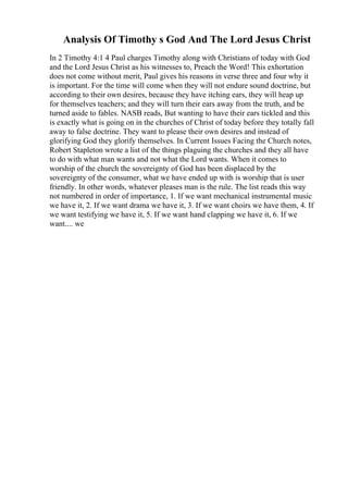 Analysis Of Timothy s God And The Lord Jesus Christ
In 2 Timothy 4:1 4 Paul charges Timothy along with Christians of today with God
and the Lord Jesus Christ as his witnesses to, Preach the Word! This exhortation
does not come without merit, Paul gives his reasons in verse three and four why it
is important. For the time will come when they will not endure sound doctrine, but
according to their own desires, because they have itching ears, they will heap up
for themselves teachers; and they will turn their ears away from the truth, and be
turned aside to fables. NASB reads, But wanting to have their ears tickled and this
is exactly what is going on in the churches of Christ of today before they totally fall
away to false doctrine. They want to please their own desires and instead of
glorifying God they glorify themselves. In Current Issues Facing the Church notes,
Robert Stapleton wrote a list of the things plaguing the churches and they all have
to do with what man wants and not what the Lord wants. When it comes to
worship of the church the sovereignty of God has been displaced by the
sovereignty of the consumer, what we have ended up with is worship that is user
friendly. In other words, whatever pleases man is the rule. The list reads this way
not numbered in order of importance, 1. If we want mechanical instrumental music
we have it, 2. If we want drama we have it, 3. If we want choirs we have them, 4. If
we want testifying we have it, 5. If we want hand clapping we have it, 6. If we
want.... we
 