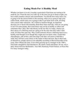 Eating Meals For A Healthy Meal
Whether you know it or not, everyday a great deal of decisions are waiting to be
made by you. From the time you wake up, to the time you go to sleep at night, you
have made countless choices and commitments. You decide how many times you
re going to hit the snooze button in the morning, when you re going to take your
coffee break, which route you re going to take to get home from work, all along
with a dozen other selections. Ah! I failed to mention though, an important
decision you re faced with normally about three times each day; what are you going
to eat? For some people, their food choice may not be as healthy as others and
sometimes that s okay. But with obesity on the rise like it is today, chances are
their choice of a fattening meal isn t going to be the only time they make it that
week, let alone that same day. Why would someone choose a fattening meal over a
healthy meal though? Even though they might not even know what s inside their
cheeseburger, side of fries, and extra large Coke that s all easier to find than a
salad, they still have some choice in the matter of their decision. Due to their lack
of alternatives, people choose to eat unhealthy according to David Zinczenko in his
essay, Don t Blame the Eater. Even while growing up as a teenager in the 1980 s,
Zinczenko struggled to find alternatives. He claims, lunch and dinner, for me, was a
daily choice between McDonald s, Taco Bell, Kentucky Fried Chicken, or Pizza Hut.
For many teenagers today,
 