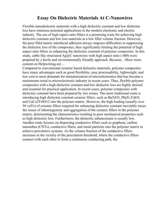 Essay On Dielectric Materials At C-Nanowires
Flexible nanodielectric materials with a high dielectric constant and low dielectric
loss have immense potential applications in the modern electronic and electric
industry. The use of high aspect ratio fillers is a promising route for achieving high
dielectric constant and low loss materials at a low filler volume fraction. However,
the poor filler/matrix interfacial adhesion always imposes difficulties in suppressing
the dielectric loss of the composites, thus significantly limiting the potential of high
aspect ratio fillers in enhancing the dielectric constant of polymer composites. In this
study, cable like structured Ag@C nanowires with high aspect ratio ( 600) were
prepared by a facile and environmentally friendly approach. Because... Show more
content on Helpwriting.net ...
Compared to conventional ceramic based dielectric materials, polymer composites
have many advantages such as good flexibility, easy processability, lightweight, and
low cost to meet demands for miniaturization of microelectronics that has become a
mainstream trend in microelectronic industry in recent years. Thus, flexible polymer
composites with a high dielectric constant and low dielectric loss are highly desired
and essential for practical application. In recent years, polymer composites with
dielectric constant have been prepared by two routes. The more traditional route is
introducing high dielectric constant ceramic fillers, such as BaTiO3, Pb(Zr,Ti)O3,
and CaCu3Ti4O12 into the polymer matrix. However, the high loading (usually over
50 vol%) of ceramic fillers required for enhancing dielectric constant inevitably raises
the issues of inhomogeneity and aggregation of the ceramic fillers in the polymer
matrix, deteriorating the characteristics resulting in poor mechanical properties such
as high dielectric loss. Furthermore, the dielectric enhancement is usually low.
Another route focuses on dispersing conductive fillers such as graphene, carbon
nanotubes (CNTs), conductive fibers, and metal particles into the polymer matrix to
achieve percolative systems. As the volume fraction of the conductive fillers
increases in the vicinity of the percolation threshold, where the conductive fillers
connect with each other to form a continuous conducting path, the
 
