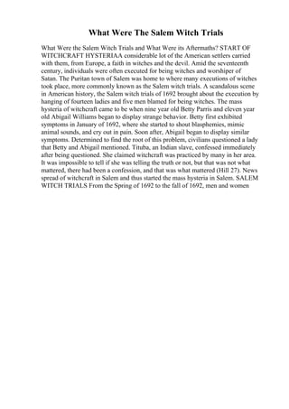 What Were The Salem Witch Trials
What Were the Salem Witch Trials and What Were its Aftermaths? START OF
WITCHCRAFT HYSTERIAA considerable lot of the American settlers carried
with them, from Europe, a faith in witches and the devil. Amid the seventeenth
century, individuals were often executed for being witches and worshiper of
Satan. The Puritan town of Salem was home to where many executions of witches
took place, more commonly known as the Salem witch trials. A scandalous scene
in American history, the Salem witch trials of 1692 brought about the execution by
hanging of fourteen ladies and five men blamed for being witches. The mass
hysteria of witchcraft came to be when nine year old Betty Parris and eleven year
old Abigail Williams began to display strange behavior. Betty first exhibited
symptoms in January of 1692, where she started to shout blasphemies, mimic
animal sounds, and cry out in pain. Soon after, Abigail began to display similar
symptoms. Determined to find the root of this problem, civilians questioned a lady
that Betty and Abigail mentioned. Tituba, an Indian slave, confessed immediately
after being questioned. She claimed witchcraft was practiced by many in her area.
It was impossible to tell if she was telling the truth or not, but that was not what
mattered, there had been a confession, and that was what mattered (Hill 27). News
spread of witchcraft in Salem and thus started the mass hysteria in Salem. SALEM
WITCH TRIALS From the Spring of 1692 to the fall of 1692, men and women
 