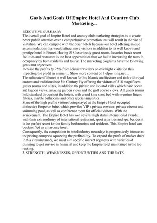Goals And Goals Of Empire Hotel And Country Club
Marketing...
EXECUTIVE SUMMARY
The overall goal of Empire Hotel and country club marketing strategies is to create
better public attention over a comprehensive promotion that will result in the rise of
visitation. We can compete with the other hotels because our hotel offering unique
accommodations that would attract more visitors in addition to its well known and
prestige hotel in Brunei. Having 518 luxuriously guest rooms, luxuries beach resort
facilities and restaurant is the best opportunities that we had in increasing the rates in
occupancy by both residents and tourist. The marketing programs have the following
goals and objectives:
Increase the profits by 25% from leisure travellers on overnight visitation thus
impacting the profit on annual ... Show more content on Helpwriting.net ...
The sultanate of Brunei is well known for his Islamic architecture and rich with royal
custom and tradition since 5th Century. By offering the visitors of 518 magnificent
guests rooms and suites, in addition the private and isolated villas which have ocean
and lagoon views, amazing garden views and the golf course views. All guests rooms
hold standard throughout the hotels, with grand king sized bed with premium linens
fabrics, marble bathrooms and other special amenities.
Some of the high profile visitors being stayed at the Empire Hotel occupied
distinctive Emperor Suite, which provides VIP s private elevator, private cinema and
swimming pool, as well as conference room for official visitors. With the
achievement, The Empire Hotel has won several high status international awards,
with their extraordinary of international restaurant, sport activities and spa, besides it
is the perfect resort for the family both tourists and residents. This Empire hotel can
be classified as all at once hotel.
Consequently, the competition in hotel industry nowadays is progressively intense as
the pricing compress squeezing the profitability. To expand the profit of market share
in this circumstances, we must aim specific market segments with varieties of
planning to get survive in financial and keep the Empire hotel maintained in the top
ranking.
3. STRENGTH, WEAKNESSES, OPPORTUNTIES AND THREATS
 
