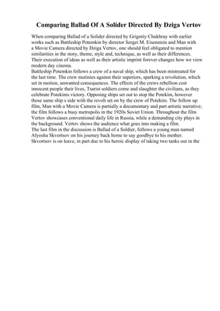 Comparing Ballad Of A Solider Directed By Dziga Vertov
When comparing Ballad of a Solider directed by Grigoriy Chukhray with earlier
works such as Battleship Potemkin by director Sergei M. Eisenstein and Man with
a Movie Camera directed by Dziga Vertov, one should feel obligated to mention
similarities in the story, theme, style and, technique, as well as their differences.
Their execution of ideas as well as their artistic imprint forever changes how we view
modern day cinema.
Battleship Potemkin follows a crew of a naval ship, which has been mistreated for
the last time. The crew mutinies against their superiors, sparking a revolution, which
set in motion, unwanted consequences. The effects of the crews rebellion cost
innocent people their lives, Tsarist soldiers come and slaughter the civilians, as they
celebrate Potekims victory. Opposing ships set out to stop the Potekim, however
those same ship s side with the revolt set on by the crew of Potekim. The follow up
film, Man with a Movie Camera is partially a documentary and part artistic narrative;
the film follows a busy metropolis in the 1920s Soviet Union. Throughout the film
Vertov showcases conventional daily life in Russia, while a demanding city plays in
the background. Vertov shows the audience what goes into making a film.
The last film in the discussion is Ballad of a Soldier, follows a young man named
Alyosha Skvortsov on his journey back home to say goodbye to his mother.
Skvortsov is on leave, in part due to his heroic display of taking two tanks out in the
 