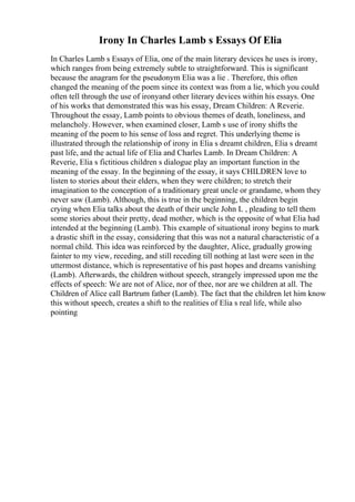 Irony In Charles Lamb s Essays Of Elia
In Charles Lamb s Essays of Elia, one of the main literary devices he uses is irony,
which ranges from being extremely subtle to straightforward. This is significant
because the anagram for the pseudonym Elia was a lie . Therefore, this often
changed the meaning of the poem since its context was from a lie, which you could
often tell through the use of ironyand other literary devices within his essays. One
of his works that demonstrated this was his essay, Dream Children: A Reverie.
Throughout the essay, Lamb points to obvious themes of death, loneliness, and
melancholy. However, when examined closer, Lamb s use of irony shifts the
meaning of the poem to his sense of loss and regret. This underlying theme is
illustrated through the relationship of irony in Elia s dreamt children, Elia s dreamt
past life, and the actual life of Elia and Charles Lamb. In Dream Children: A
Reverie, Elia s fictitious children s dialogue play an important function in the
meaning of the essay. In the beginning of the essay, it says CHILDREN love to
listen to stories about their elders, when they were children; to stretch their
imagination to the conception of a traditionary great uncle or grandame, whom they
never saw (Lamb). Although, this is true in the beginning, the children begin
crying when Elia talks about the death of their uncle John L , pleading to tell them
some stories about their pretty, dead mother, which is the opposite of what Elia had
intended at the beginning (Lamb). This example of situational irony begins to mark
a drastic shift in the essay, considering that this was not a natural characteristic of a
normal child. This idea was reinforced by the daughter, Alice, gradually growing
fainter to my view, receding, and still receding till nothing at last were seen in the
uttermost distance, which is representative of his past hopes and dreams vanishing
(Lamb). Afterwards, the children without speech, strangely impressed upon me the
effects of speech: We are not of Alice, nor of thee, nor are we children at all. The
Children of Alice call Bartrum father (Lamb). The fact that the children let him know
this without speech, creates a shift to the realities of Elia s real life, while also
pointing
 
