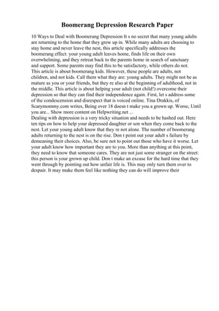 Boomerang Depression Research Paper
10 Ways to Deal with Boomerang Depression It s no secret that many young adults
are returning to the home that they grew up in. While many adults are choosing to
stay home and never leave the nest, this article specifically addresses the
boomerang effect: your young adult leaves home, finds life on their own
overwhelming, and they retreat back to the parents home in search of sanctuary
and support. Some parents may find this to be satisfactory, while others do not.
This article is about boomerang kids. However, these people are adults, not
children, and not kids. Call them what they are: young adults. They might not be as
mature as you or your friends, but they re also at the beginning of adulthood, not in
the middle. This article is about helping your adult (not child!) overcome their
depression so that they can find their independence again. First, let s address some
of the condescension and disrespect that is voiced online. Tina Drakkis, of
Scarymommy.com writes, Being over 18 doesn t make you a grown up. Worse, Until
you are... Show more content on Helpwriting.net ...
Dealing with depression is a very tricky situation and needs to be hashed out. Here
ten tips on how to help your depressed daughter or son when they come back to the
nest. Let your young adult know that they re not alone. The number of boomerang
adults returning to the nest is on the rise. Don t point out your adult s failure by
demeaning their choices. Also, be sure not to point out those who have it worse. Let
your adult know how important they are to you. More than anything at this point,
they need to know that someone cares. They are not just some stranger on the street:
this person is your grown up child. Don t make an excuse for the hard time that they
went through by pointing out how unfair life is. This may only turn them over to
despair. It may make them feel like nothing they can do will improve their
 