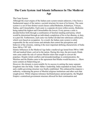 The Caste System And Islamic Influences In The Medieval
Age
The Caste System
Although the exact origins of the Indian caste system remain unknown, it has been a
fundamental aspect of the nation s societal structure for most of its history. The caste
system is a set of four distinct social classes called Brahmins, Kshatriyas, Vaisyas,
Sudras, and Untouchables. Each caste is a separate division within society, Brahmins
being ranked the highest and Untouchables the lowest. Every person s caste is
decided before birth through a combination of familial standing and karma, which
would be determined through an individuals completion of his or her dharma, or duty,
in a past life. Furthermore, each caste was further divided into subclasses called jatis,
which were based on occupation. As a result, the Indian caste system is solely
responsible for the social norms and attitudes that control the perceptions and
behavior of the citizenry, making it the most important defining characteristic of India
from 300 to 1707 AD.
Islamic Influences in the Medieval Age India s medieval age lasted from 500 to 1400
AD and marked Islam s arrival to the nation. During this time, the previously Hindu
state came under the rule of various Muslim rulers that sought to convert the
populace. Despite initial conflicts and misunderstandings in communication, the
Muslims and the Hindus came to the agreement that Hindus would become a ... Show
more content on Helpwriting.net ...
However, this dynasty is most notable for its success in uniting the many separate
kingdoms into one body. Under Akbar s leadership, India expanded on many fronts
and a stable governing structure was finally established. This enhanced the emperor s
authority, weakening the power of Muslim religious institutions and other sects that
sought power. While religious tolerance facilitated peace and prosperity, the Mughal
Empire s centralized government structure allowed for their continuation and
 