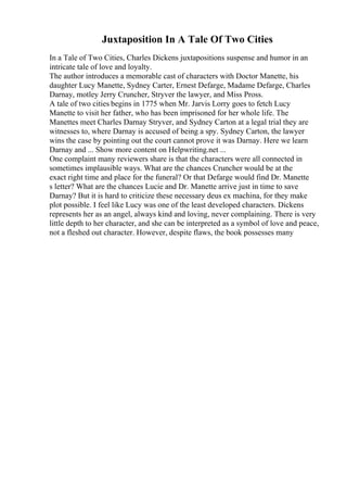 Juxtaposition In A Tale Of Two Cities
In a Tale of Two Cities, Charles Dickens juxtapositions suspense and humor in an
intricate tale of love and loyalty.
The author introduces a memorable cast of characters with Doctor Manette, his
daughter Lucy Manette, Sydney Carter, Ernest Defarge, Madame Defarge, Charles
Darnay, motley Jerry Cruncher, Stryver the lawyer, and Miss Pross.
A tale of two cities begins in 1775 when Mr. Jarvis Lorry goes to fetch Lucy
Manette to visit her father, who has been imprisoned for her whole life. The
Manettes meet Charles Darnay Stryver, and Sydney Carton at a legal trial they are
witnesses to, where Darnay is accused of being a spy. Sydney Carton, the lawyer
wins the case by pointing out the court cannot prove it was Darnay. Here we learn
Darnay and ... Show more content on Helpwriting.net ...
One complaint many reviewers share is that the characters were all connected in
sometimes implausible ways. What are the chances Cruncher would be at the
exact right time and place for the funeral? Or that Defarge would find Dr. Manette
s letter? What are the chances Lucie and Dr. Manette arrive just in time to save
Darnay? But it is hard to criticize these necessary deus ex machina, for they make
plot possible. I feel like Lucy was one of the least developed characters. Dickens
represents her as an angel, always kind and loving, never complaining. There is very
little depth to her character, and she can be interpreted as a symbol of love and peace,
not a fleshed out character. However, despite flaws, the book possesses many
 