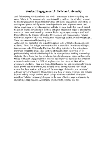 Student Engagement At Felician University
As I finish up my practicum hours this week, I am amazed at how everything has
come full circle. As someone who came into college with no clue of what I wanted
to do after graduation, I found that the Office of Student Engagement allowed me to
develop as a person and figure out the things that are most important to me. As I
started to get more involved on campus and take on more leadership roles, I started
to gain an interest in working in the field of higher educationin hopes to provide this
same experience to other college students. By having the opportunity to work with
Patrick Dezort, the Director of Student Development and Engagement at Felician
University, as part of my Field Practicum in Psychology course, I was hoping to get...
Show more content on Helpwriting.net ...
Although I was hesitant at first to perform certain tasks without getting permission
to do so, I found that as I got more comfortable in the office, I was more willing to
take on more tasks. Ultimately, I believe that taking initiative in this setting is an
important concept to grasp, since the field of student affairs involves a lot of
problem solving and critical thinking skills. In my experience working with college
students, I have found that this population has a lot of complex needs. Although the
Office of Student Engagement tries to do its best to provide activities that appeal to
most students interests, it is difficult to plan events that everyone likes within
everyone s schedules. I have also learned that because this age group is undergoing a
lot of growth and development, the maturity levels among students vary, which
means that these students will approach the same type of situation in a variety of
different ways. Furthermore, I found that while there are many programs and policies
in place to help college students excel, college administrators (both within and
outside of Felician University) disagree on the most effective ways to advocate for
and serve college students. As someone who hopes to continue into this
 