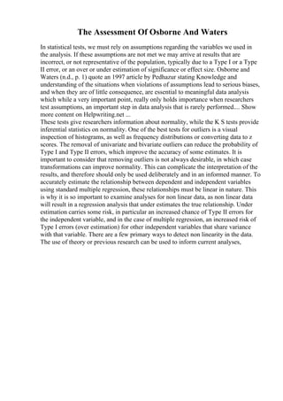 The Assessment Of Osborne And Waters
In statistical tests, we must rely on assumptions regarding the variables we used in
the analysis. If these assumptions are not met we may arrive at results that are
incorrect, or not representative of the population, typically due to a Type I or a Type
II error, or an over or under estimation of significance or effect size. Osborne and
Waters (n.d., p. 1) quote an 1997 article by Pedhazur stating Knowledge and
understanding of the situations when violations of assumptions lead to serious biases,
and when they are of little consequence, are essential to meaningful data analysis
which while a very important point, really only holds importance when researchers
test assumptions, an important step in data analysis that is rarely performed.... Show
more content on Helpwriting.net ...
These tests give researchers information about normality, while the K S tests provide
inferential statistics on normality. One of the best tests for outliers is a visual
inspection of histograms, as well as frequency distributions or converting data to z
scores. The removal of univariate and bivariate outliers can reduce the probability of
Type I and Type II errors, which improve the accuracy of some estimates. It is
important to consider that removing outliers is not always desirable, in which case
transformations can improve normality. This can complicate the interpretation of the
results, and therefore should only be used deliberately and in an informed manner. To
accurately estimate the relationship between dependent and independent variables
using standard multiple regression, these relationships must be linear in nature. This
is why it is so important to examine analyses for non linear data, as non linear data
will result in a regression analysis that under estimates the true relationship. Under
estimation carries some risk, in particular an increased chance of Type II errors for
the independent variable, and in the case of multiple regression, an increased risk of
Type I errors (over estimation) for other independent variables that share variance
with that variable. There are a few primary ways to detect non linearity in the data.
The use of theory or previous research can be used to inform current analyses,
 