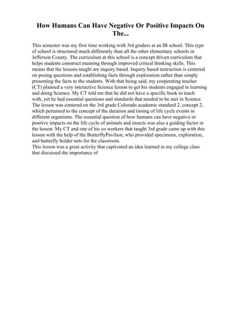 How Humans Can Have Negative Or Positive Impacts On
The...
This semester was my first time working with 3rd graders at an IB school. This type
of school is structured much differently than all the other elementary schools in
Jefferson County. The curriculum at this school is a concept driven curriculum that
helps students construct meaning through improved critical thinking skills. This
means that the lessons taught are inquiry based. Inquiry based instruction is centered
on posing questions and establishing facts through exploration rather than simply
presenting the facts to the students. With that being said, my cooperating teacher
(CT) planned a very interactive Science lesson to get his students engaged in learning
and doing Science. My CT told me that he did not have a specific book to teach
with, yet he had essential questions and standards that needed to be met in Science.
The lesson was centered on the 3rd grade Colorado academic standard 2, concept 2,
which pertained to the concept of the duration and timing of life cycle events in
different organisms. The essential question of how humans can have negative or
positive impacts on the life cycle of animals and insects was also a guiding factor in
the lesson. My CT and one of his co workers that taught 3rd grade came up with this
lesson with the help of the ButterflyPavilion, who provided specimens, exploration,
and butterfly holder nets for the classroom.
This lesson was a great activity that captivated an idea learned in my college class
that discussed the importance of
 