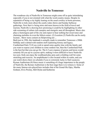 Nashville In Tennessee
The wondrous city of Nashville in Tennessee might come off as quite intimidating
especially if you re not oriented with what the word country means. Despite its
reputation of being a city highly leaning on the usual cowboy in boots personas,
Nashville is truly more about the yearly rodeo shows and Sunday barbecue
gatherings. Now that it s being more and more known in the field of travel and
tourism, Nashville is showing how promising it could be by highlighting its other
side screaming of culture rich canopies and energetic aura all throughout. Music also
plays a humongous part of the city and expect to hear nothing but sweet tones and
charming melodies in even the littlest corner. (2) Location (3) Nashville can be easily
located... Show more content on Helpwriting.net ...
Built just in 1996, this landmark is actually made to remember Tennessee s 200th
birthday and is dotted with random stuff explaining history and legacy.
Cumberland Park (7) If you wish to spend some quality time with the family and
you want to expose your children to some outdoor fun, then the Cumberland Park
is the best bet that you can go for. The 6.5 acre expanse of greens and lawns would
certainly lift you up in a joyous spirit, making it more difficult to leave Nashville
too soon. Kids can enjoy the washboard play pens and a climbing wall for some
stretching and exercise. An amphitheater is also located within its realm, and you
can watch shows there on schedule if you re extremely lucky to find vacancies.
Ryman Auditorium (8) Since music is something of a huge importance to the people
of Nashville, the Ryman Auditorium is the best stage there is to witness it. Some of
the many famous acts played here includes that of the Grand Ole Opry, Martha
Graham, Elvis Presley, Bob Dylan and Katherine
 