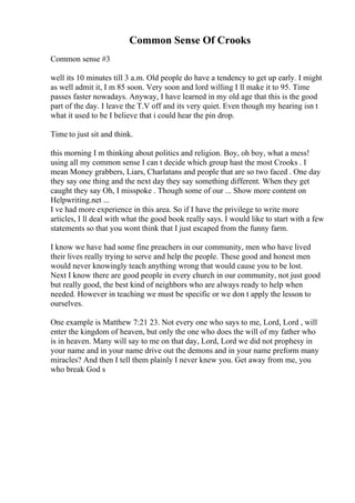 Common Sense Of Crooks
Common sense #3
well its 10 minutes till 3 a.m. Old people do have a tendency to get up early. I might
as well admit it, I m 85 soon. Very soon and lord willing I ll make it to 95. Time
passes faster nowadays. Anyway, I have learned in my old age that this is the good
part of the day. I leave the T.V off and its very quiet. Even though my hearing isn t
what it used to be I believe that i could hear the pin drop.
Time to just sit and think.
this morning I m thinking about politics and religion. Boy, oh boy, what a mess!
using all my common sense I can t decide which group hast the most Crooks . I
mean Money grabbers, Liars, Charlatans and people that are so two faced . One day
they say one thing and the next day they say something different. When they get
caught they say Oh, I misspoke . Though some of our ... Show more content on
Helpwriting.net ...
I ve had more experience in this area. So if I have the privilege to write more
articles, I ll deal with what the good book really says. I would like to start with a few
statements so that you wont think that I just escaped from the funny farm.
I know we have had some fine preachers in our community, men who have lived
their lives really trying to serve and help the people. These good and honest men
would never knowingly teach anything wrong that would cause you to be lost.
Next I know there are good people in every church in our community, not just good
but really good, the best kind of neighbors who are always ready to help when
needed. However in teaching we must be specific or we don t apply the lesson to
ourselves.
One example is Matthew 7:21 23. Not every one who says to me, Lord, Lord , will
enter the kingdom of heaven, but only the one who does the will of my father who
is in heaven. Many will say to me on that day, Lord, Lord we did not prophesy in
your name and in your name drive out the demons and in your name preform many
miracles? And then I tell them plainly I never knew you. Get away from me, you
who break God s
 