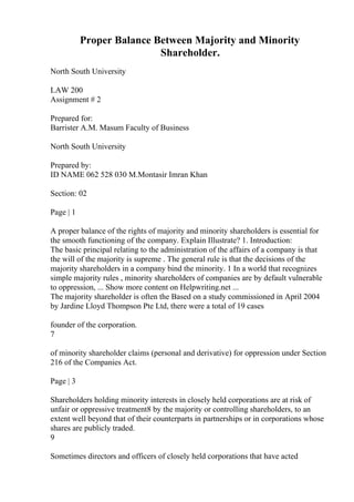 Proper Balance Between Majority and Minority
Shareholder.
North South University
LAW 200
Assignment # 2
Prepared for:
Barrister A.M. Masum Faculty of Business
North South University
Prepared by:
ID NAME 062 528 030 M.Montasir Imran Khan
Section: 02
Page | 1
A proper balance of the rights of majority and minority shareholders is essential for
the smooth functioning of the company. Explain Illustrate? 1. Introduction:
The basic principal relating to the administration of the affairs of a company is that
the will of the majority is supreme . The general rule is that the decisions of the
majority shareholders in a company bind the minority. 1 In a world that recognizes
simple majority rules , minority shareholders of companies are by default vulnerable
to oppression, ... Show more content on Helpwriting.net ...
The majority shareholder is often the Based on a study commissioned in April 2004
by Jardine Lloyd Thompson Pte Ltd, there were a total of 19 cases
founder of the corporation.
7
of minority shareholder claims (personal and derivative) for oppression under Section
216 of the Companies Act.
Page | 3
Shareholders holding minority interests in closely held corporations are at risk of
unfair or oppressive treatment8 by the majority or controlling shareholders, to an
extent well beyond that of their counterparts in partnerships or in corporations whose
shares are publicly traded.
9
Sometimes directors and officers of closely held corporations that have acted
 