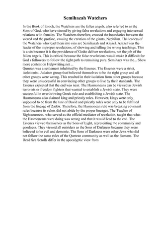 Semihazah Watchers
In the Book of Enoch, the Watchers are the fallen angels, also referred to as the
Sons of God, who have sinned by giving false revelations and engaging into sexual
relations with females. The Watchers therefore, crossed the boundaries between the
sacred and the profane, causing the creation of the giants, Nephilim. The leaders of
the Watchers who lead them into sins are Semihazah and Azazel. Azazel was the
leader of the improper revelations, of showing and telling the wrong teachings. This
is a sin because it is the providence of Godto deliver revelations, not the job of the
fallen angels. This is critical because the false revelations would make it difficult for
God s followers to follow the right path to remaining pure. Semihaza was the... Show
more content on Helpwriting.net ...
Qumran was a settlement inhabited by the Essenes. The Essenes were a strict,
isolationist, Judaism group that believed themselves to be the right group and all
other groups were wrong. This resulted in their isolation from other groups because
they were unsuccessful in convincing other groups to live by their standards. The
Essenes expected that the end was near. The Hasmoneans can be viewed as Jewish
terrorists or freedom fighters that wanted to establish a Jewish state. They were
successful in overthrowing Greek rule and establishing a Jewish state. The
Hasmoneans also claimed king and priestly roles. However, kings were only
supposed to be from the line of David and priestly roles were only to be fulfilled
from the lineage of Zadok. Therefore, the Hasmonean rule was breaking covenant
rules because its rulers did not abide by the proper lineages. The Teacher of
Righteousness, who served as the official mediator of revelation, taught that what
the Hasmoneans were doing was wrong and that it would lead to the end. The
Essenes viewed themselves as the Sons of Light, representing the community and
goodness. They viewed all outsiders as the Sons of Darkness because they were
believed to be evil and demonic. The Sons of Darkness were other Jews who did
not follow the same rules of the Qumran community as well as the Romans. The
Dead Sea Scrolls differ in the apocalyptic view from
 