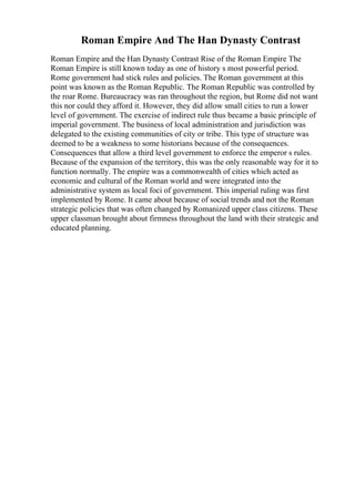 Roman Empire And The Han Dynasty Contrast
Roman Empire and the Han Dynasty Contrast Rise of the Roman Empire The
Roman Empire is still known today as one of history s most powerful period.
Rome government had stick rules and policies. The Roman government at this
point was known as the Roman Republic. The Roman Republic was controlled by
the roar Rome. Bureaucracy was ran throughout the region, but Rome did not want
this nor could they afford it. However, they did allow small cities to run a lower
level of government. The exercise of indirect rule thus became a basic principle of
imperial government. The business of local administration and jurisdiction was
delegated to the existing communities of city or tribe. This type of structure was
deemed to be a weakness to some historians because of the consequences.
Consequences that allow a third level government to enforce the emperor s rules.
Because of the expansion of the territory, this was the only reasonable way for it to
function normally. The empire was a commonwealth of cities which acted as
economic and cultural of the Roman world and were integrated into the
administrative system as local foci of government. This imperial ruling was first
implemented by Rome. It came about because of social trends and not the Roman
strategic policies that was often changed by Romanized upper class citizens. These
upper classman brought about firmness throughout the land with their strategic and
educated planning.
 
