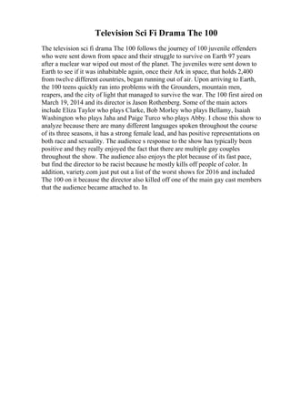 Television Sci Fi Drama The 100
The television sci fi drama The 100 follows the journey of 100 juvenile offenders
who were sent down from space and their struggle to survive on Earth 97 years
after a nuclear war wiped out most of the planet. The juveniles were sent down to
Earth to see if it was inhabitable again, once their Ark in space, that holds 2,400
from twelve different countries, began running out of air. Upon arriving to Earth,
the 100 teens quickly ran into problems with the Grounders, mountain men,
reapers, and the city of light that managed to survive the war. The 100 first aired on
March 19, 2014 and its director is Jason Rothenberg. Some of the main actors
include Eliza Taylor who plays Clarke, Bob Morley who plays Bellamy, Isaiah
Washington who plays Jaha and Paige Turco who plays Abby. I chose this show to
analyze because there are many different languages spoken throughout the course
of its three seasons, it has a strong female lead, and has positive representations on
both race and sexuality. The audience s response to the show has typically been
positive and they really enjoyed the fact that there are multiple gay couples
throughout the show. The audience also enjoys the plot because of its fast pace,
but find the director to be racist because he mostly kills off people of color. In
addition, variety.com just put out a list of the worst shows for 2016 and included
The 100 on it because the director also killed off one of the main gay cast members
that the audience became attached to. In
 