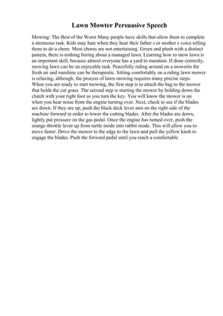 Lawn Mowter Persuasive Speech
Mowing: The Best of the Worst Many people have skills that allow them to complete
a strenuous task. Kids may hate when they hear their father s or mother s voice telling
them to do a chore. Most chores are not entertaining. Green and plush with a distinct
pattern, there is nothing boring about a managed lawn. Learning how to mow lawn is
an important skill, because almost everyone has a yard to maintain. If done correctly,
mowing lawn can be an enjoyable task. Peacefully riding around on a mowerin the
fresh air and sunshine can be therapeutic. Sitting comfortably on a riding lawn mower
is relaxing, although, the process of lawn mowing requires many precise steps.
When you are ready to start mowing, the first step is to attach the bag to the mower
that holds the cut grass. The second step is starting the mower by holding down the
clutch with your right foot as you turn the key. You will know the mower is on
when you hear noise from the engine turning over. Next, check to see if the blades
are down. If they are up, push the black deck lever arm on the right side of the
machine forward in order to lower the cutting blades. After the blades are down,
lightly put pressure on the gas pedal. Once the engine has turned over, push the
orange throttle lever up from turtle mode into rabbit mode. This will allow you to
move faster. Drive the mower to the edge to the lawn and pull the yellow knob to
engage the blades. Push the forward pedal until you reach a comfortable
 