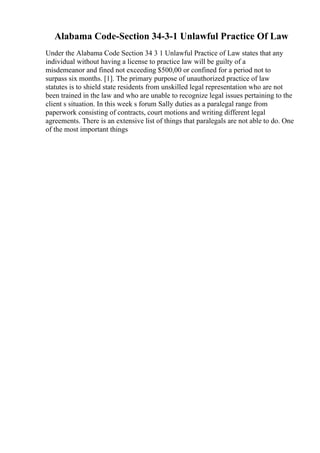 Alabama Code-Section 34-3-1 Unlawful Practice Of Law
Under the Alabama Code Section 34 3 1 Unlawful Practice of Law states that any
individual without having a license to practice law will be guilty of a
misdemeanor and fined not exceeding $500,00 or confined for a period not to
surpass six months. [1]. The primary purpose of unauthorized practice of law
statutes is to shield state residents from unskilled legal representation who are not
been trained in the law and who are unable to recognize legal issues pertaining to the
client s situation. In this week s forum Sally duties as a paralegal range from
paperwork consisting of contracts, court motions and writing different legal
agreements. There is an extensive list of things that paralegals are not able to do. One
of the most important things
 