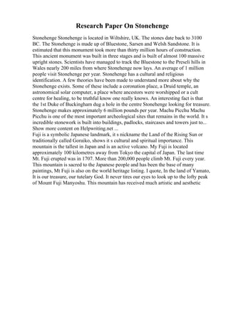 Research Paper On Stonehenge
Stonehenge Stonehenge is located in Wiltshire, UK. The stones date back to 3100
BC. The Stonehenge is made up of Bluestone, Sarsen and Welsh Sandstone. It is
estimated that this monument took more than thirty million hours of construction.
This ancient monument was built in three stages and is built of almost 100 massive
upright stones. Scientists have managed to track the Bluestone to the Preseli hills in
Wales nearly 200 miles from where Stonehenge now lays. An average of 1 million
people visit Stonehenge per year. Stonehenge has a cultural and religious
identification. A few theories have been made to understand more about why the
Stonehenge exists. Some of these include a coronation place, a Druid temple, an
astronomical solar computer, a place where ancestors were worshipped or a cult
centre for healing, to be truthful know one really knows. An interesting fact is that
the 1st Duke of Buckingham dug a hole in the centre Stonehenge looking for treasure.
Stonehenge makes approximately 6 million pounds per year. Machu Picchu Machu
Picchu is one of the most important archeological sites that remains in the world. It s
incredible stonework is built into buildings, padlocks, staircases and towers just to...
Show more content on Helpwriting.net ...
Fuji is a symbolic Japanese landmark, it s nickname the Land of the Rising Sun or
traditionally called Goraiko, shows it s cultural and spiritual importance. This
mountain is the tallest in Japan and is an active volcano. My Fuji is located
approximately 100 kilometres away from Tokyo the capital of Japan. The last time
Mt. Fuji erupted was in 1707. More than 200,000 people climb Mt. Fuji every year.
This mountain is sacred to the Japanese people and has been the base of many
paintings, Mt Fuji is also on the world heritage listing. I quote, In the land of Yamato,
It is our treasure, our tutelary God. It never tires our eyes to look up to the lofty peak
of Mount Fuji Manyoshu. This mountain has received much artistic and aesthetic
 