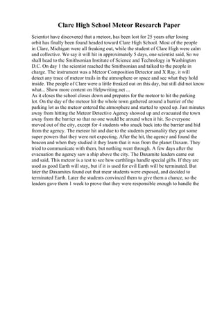 Clare High School Meteor Research Paper
Scientist have discovered that a meteor, has been lost for 25 years after losing
orbit has finally been found headed toward Clare High School. Most of the people
in Clare, Michigan were all freaking out, while the student of Clare High were calm
and collective. We say it will hit in approximately 5 days, one scientist said, So we
shall head to the Smithsonian Institute of Science and Technology in Washington
D.C. On day 1 the scientist reached the Smithsonian and talked to the people in
charge. The instrument was a Meteor Composition Detector and X Ray, it will
detect any trace of meteor trails in the atmosphere or space and see what they hold
inside. The people of Clare were a little freaked out on this day, but still did not know
what... Show more content on Helpwriting.net ...
As it closes the school closes down and prepares for the meteor to hit the parking
lot. On the day of the meteor hit the whole town gathered around a barrier of the
parking lot as the meteor entered the atmosphere and started to speed up. Just minutes
away from hitting the Meteor Detective Agency showed up and evacuated the town
away from the barrier so that no one would be around when it hit. So everyone
moved out of the city, except for 4 students who snuck back into the barrier and hid
from the agency. The meteor hit and due to the students personality they got some
super powers that they were not expecting. After the hit, the agency and found the
beacon and when they studied it they learn that it was from the planet Daxam. They
tried to communicate with them, but nothing went through. A few days after the
evacuation the agency saw a ship above the city. The Daxamite leaders came out
and said, This meteor is a test to see how earthlings handle special gifts. If they are
used as good Earth will stay, but if it is used for evil Earth will be terminated. But
later the Daxamites found out that mear students were exposed, and decided to
terminated Earth. Later the students convinced them to give them a chance, so the
leaders gave them 1 week to prove that they were responsible enough to handle the
 
