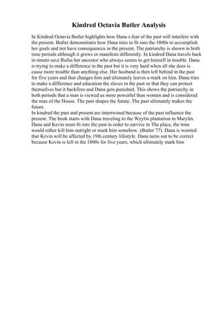 Kindred Octavia Butler Analysis
In Kindred Octavia Butler highlights how Dana s fear of the past will interfere with
the present. Butler demonstrates how Dana tries to fit into the 1800s to accomplish
her goals and not have consequences in the present. The patriarchy is shown in both
time periods although it grows or manifests differently. In kindred Dana travels back
in timeto save Rufus her ancestor who always seems to get himself in trouble. Dana
is trying to make a difference in the past but it is very hard when all she does is
cause more trouble than anything else. Her husband is then left behind in the past
for five years and that changes him and ultimately leaves a mark on him. Dana tries
to make a difference and education the slaves in the past so that they can protect
themselves but it backfires and Dana gets punished. This shows the patriarchy in
both periods that a man is viewed as more powerful than women and is considered
the man of the House. The past shapes the future. The past ultimately makes the
future.
In kindred the past and present are intertwined because of the past influence the
present. The book starts with Dana traveling to the Weylin plantation in Marylin.
Dana and Kevin must fit into the past in order to survive in The place, the time
would either kill him outright or mark him somehow. (Butler 77). Dana is worried
that Kevin will be affected by 19th century lifestyle. Dana turns out to be correct
because Kevin is left in the 1800s for five years, which ultimately mark him
 