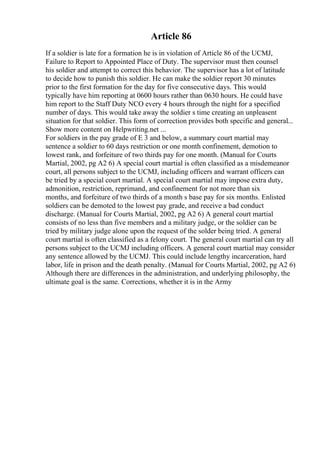 Article 86
If a soldier is late for a formation he is in violation of Article 86 of the UCMJ,
Failure to Report to Appointed Place of Duty. The supervisor must then counsel
his soldier and attempt to correct this behavior. The supervisor has a lot of latitude
to decide how to punish this soldier. He can make the soldier report 30 minutes
prior to the first formation for the day for five consecutive days. This would
typically have him reporting at 0600 hours rather than 0630 hours. He could have
him report to the Staff Duty NCO every 4 hours through the night for a specified
number of days. This would take away the soldier s time creating an unpleasent
situation for that soldier. This form of correction provides both specific and general...
Show more content on Helpwriting.net ...
For soldiers in the pay grade of E 3 and below, a summary court martial may
sentence a soldier to 60 days restriction or one month confinement, demotion to
lowest rank, and forfeiture of two thirds pay for one month. (Manual for Courts
Martial, 2002, pg A2 6) A special court martial is often classified as a misdemeanor
court, all persons subject to the UCMJ, including officers and warrant officers can
be tried by a special court martial. A special court martial may impose extra duty,
admonition, restriction, reprimand, and confinement for not more than six
months, and forfeiture of two thirds of a month s base pay for six months. Enlisted
soldiers can be demoted to the lowest pay grade, and receive a bad conduct
discharge. (Manual for Courts Martial, 2002, pg A2 6) A general court martial
consists of no less than five members and a military judge, or the soldier can be
tried by military judge alone upon the request of the solder being tried. A general
court martial is often classified as a felony court. The general court martial can try all
persons subject to the UCMJ including officers. A general court martial may consider
any sentence allowed by the UCMJ. This could include lengthy incarceration, hard
labor, life in prison and the death penalty. (Manual for Courts Martial, 2002, pg A2 6)
Although there are differences in the administration, and underlying philosophy, the
ultimate goal is the same. Corrections, whether it is in the Army
 