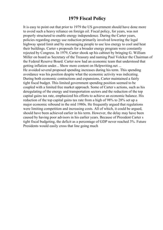 1979 Fiscal Policy
It is easy to point out that prior to 1979 the US government should have done more
to avoid such a heavy reliance on foreign oil. Fiscal policy, for years, was not
properly structured to enable energy independence. During the Carter years,
policies regarding energy use reduction primarily involved lowering the legal
highway speed limit and by encouraging people to use less energy to cool and heat
their buildings. Carter s proposals for a broader energy program were constantly
rejected by Congress. In 1979, Carter shook up his cabinet by bringing G. William
Miller on board as Secretary of the Treasury and naming Paul Volcker the Chairman of
the Federal Reserve Board. Carter now had an economic team that understood that
getting inflation under... Show more content on Helpwriting.net ...
He avoided several proposed spending increases during his term. This spending
avoidance was his position despite what the economic activity was indicating.
During both economic contractions and expansions, Carter maintained a fairly
tight fiscal budget. This limited government spending position seemed to be
coupled with a limited free market approach. Some of Carter s actions, such as his
deregulating of the energy and transportation sectors and the reduction of the top
capital gains tax rate, emphasized his efforts to achieve an economic balance. His
reduction of the top capital gains tax rate from a high of 98% to 28% set up a
major economic rebound in the mid 1980s. He frequently argued that regulations
were limiting competition and increasing costs. All of which, it could be argued,
should have been achieved earlier in his term. However, the delay may have been
caused by having poor advisors in his earlier years. Because of President Carter s
tight fiscal budgeting, the deficit as a percentage of GDP never reached 3%. Future
Presidents would easily cross that line going much
 