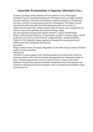 Anaerobic Fermentation A Superior Alternative For...
In today s growing world, cleanness of waste material is one of the biggest
challenges. Such as treatment and disposal of biological waste are biggest problem
for many industries. Anaerobic fermentation a superior alternative to composting
provides a exclusive Created during anaerobic fermentation, The biogas contains
characteristics like renewable fuel and a high energy that can be used as a
replacement for fossil fuels. Biogas engines helps to recover waste management, as
well as it also used to generate an economical energy supply.
The decomposition of putrescible organic material is used to formed biogas.
Biogas combined heat and power or cogeneration, usually in a biogas engine, for the
production of useful heat and electricity, at high efficiency. Energy distributor
Clarke is of GE Jenbacher biogas engines are designed for strong operation on
difficult gases like biologically derived ones.
Keywords:
Biogas, Intake System, SI Engine, Integration of renewable energy systems, Emission
analysis; Electric generator
Introduction:
All kinds of vehicle engines work with fuels produced from petroleum. However,
petroleum stocks in the world are limited and expected to be exhausted in about 41
years. Limited energy sources warn of a potential lack of energy in the future.
Depletion of fossil fuels and environmental considerations have led engineers and
scientists to anticipate the need to develop a clean, renewable and sustainable energy
system (yutsel et
 