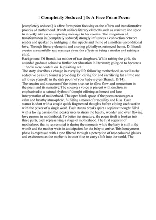 I Completely Seduced ] Is A Free Form Poem
[completely seduced] is a free form poem focusing on the efforts and transformative
process of motherhood. Brandt utilizes literary elements such as structure and space
to directly address an impacting message to her readers. The integration of
transformation in [completely seduced] strongly influences a connection between
reader and speaker by indulging in the aspects and theme of a mothers unconditional
love. Through literary elements and a strong globally experienced theme, Di Brandt
creates a powerfully raw message about the effects of being a mother and raising a
child.
Background: Di Brandt is a mother of two daughters. While raising the girls, she
attended graduate school to further her education in literature; going on to become a
... Show more content on Helpwriting.net ...
The story describes a change in everyday life following motherhood, as well as the
seductive pleasure found in providing for, caring for, and sacrificing for a little one
all to see yourself: in the dark pool / of your baby s eyes (Brandt, 13/14).
The spacing and structure of the poem is set up to allow flow and momentum in
the poem and its narrative. The speaker s voice is present with emotion as
emphasised in a natural rhythm of thought offering an honest and bare
interpretation of motherhood. The open blank space of the poem encourages a
calm and breathy atmosphere, fulfilling a mood of tranquility and bliss. Each
stanza is short with a couple quick fragmented thoughts before closing each section
with the power of a single word. Each stanza breaks apart a separate thought filled
with a loving passion the speaker uses to stress the beauty, wonder, and over flowing
love present in motherhood. To better the structure, the poem itself is broken into
three parts, each representing a stage of motherhood. The first segment of
motherhood that is represented is during the moments while the baby is still in the
womb and the mother waits in anticipation for the baby to arrive. This honeymoon
phase is expressed with a tone filtered through a perception of rose coloured glasses
and excitement as the mother is in utter bliss to carry a life into the world. The
 