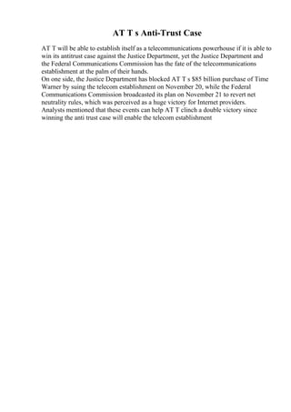 AT T s Anti-Trust Case
AT T will be able to establish itself as a telecommunications powerhouse if it is able to
win its antitrust case against the Justice Department, yet the Justice Department and
the Federal Communications Commission has the fate of the telecommunications
establishment at the palm of their hands.
On one side, the Justice Department has blocked AT T s $85 billion purchase of Time
Warner by suing the telecom establishment on November 20, while the Federal
Communications Commission broadcasted its plan on November 21 to revert net
neutrality rules, which was perceived as a huge victory for Internet providers.
Analysts mentioned that these events can help AT T clinch a double victory since
winning the anti trust case will enable the telecom establishment
 