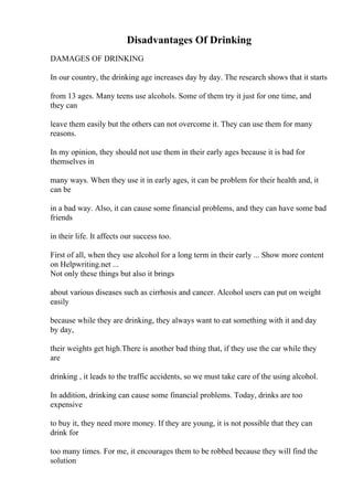 Disadvantages Of Drinking
DAMAGES OF DRINKING
In our country, the drinking age increases day by day. The research shows that it starts
from 13 ages. Many teens use alcohols. Some of them try it just for one time, and
they can
leave them easily but the others can not overcome it. They can use them for many
reasons.
In my opinion, they should not use them in their early ages because it is bad for
themselves in
many ways. When they use it in early ages, it can be problem for their health and, it
can be
in a bad way. Also, it can cause some financial problems, and they can have some bad
friends
in their life. It affects our success too.
First of all, when they use alcohol for a long term in their early ... Show more content
on Helpwriting.net ...
Not only these things but also it brings
about various diseases such as cirrhosis and cancer. Alcohol users can put on weight
easily
because while they are drinking, they always want to eat something with it and day
by day,
their weights get high.There is another bad thing that, if they use the car while they
are
drinking , it leads to the traffic accidents, so we must take care of the using alcohol.
In addition, drinking can cause some financial problems. Today, drinks are too
expensive
to buy it, they need more money. If they are young, it is not possible that they can
drink for
too many times. For me, it encourages them to be robbed because they will find the
solution
 