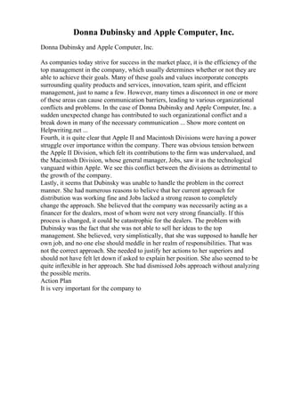 Donna Dubinsky and Apple Computer, Inc.
Donna Dubinsky and Apple Computer, Inc.
As companies today strive for success in the market place, it is the efficiency of the
top management in the company, which usually determines whether or not they are
able to achieve their goals. Many of these goals and values incorporate concepts
surrounding quality products and services, innovation, team spirit, and efficient
management, just to name a few. However, many times a disconnect in one or more
of these areas can cause communication barriers, leading to various organizational
conflicts and problems. In the case of Donna Dubinsky and Apple Computer, Inc. a
sudden unexpected change has contributed to such organizational conflict and a
break down in many of the necessary communication ... Show more content on
Helpwriting.net ...
Fourth, it is quite clear that Apple II and Macintosh Divisions were having a power
struggle over importance within the company. There was obvious tension between
the Apple II Division, which felt its contributions to the firm was undervalued, and
the Macintosh Division, whose general manager, Jobs, saw it as the technological
vanguard within Apple. We see this conflict between the divisions as detrimental to
the growth of the company.
Lastly, it seems that Dubinsky was unable to handle the problem in the correct
manner. She had numerous reasons to believe that her current approach for
distribution was working fine and Jobs lacked a strong reason to completely
change the approach. She believed that the company was necessarily acting as a
financer for the dealers, most of whom were not very strong financially. If this
process is changed, it could be catastrophic for the dealers. The problem with
Dubinsky was the fact that she was not able to sell her ideas to the top
management. She believed, very simplistically, that she was supposed to handle her
own job, and no one else should meddle in her realm of responsibilities. That was
not the correct approach. She needed to justify her actions to her superiors and
should not have felt let down if asked to explain her position. She also seemed to be
quite inflexible in her approach. She had dismissed Jobs approach without analyzing
the possible merits.
Action Plan
It is very important for the company to
 