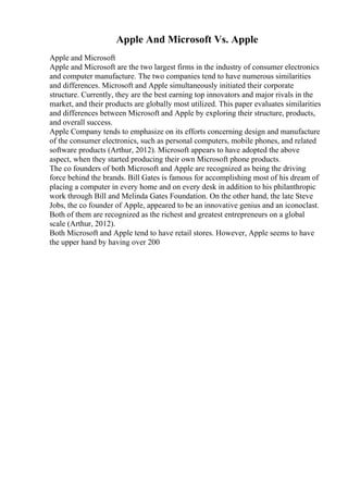 Apple And Microsoft Vs. Apple
Apple and Microsoft
Apple and Microsoft are the two largest firms in the industry of consumer electronics
and computer manufacture. The two companies tend to have numerous similarities
and differences. Microsoft and Apple simultaneously initiated their corporate
structure. Currently, they are the best earning top innovators and major rivals in the
market, and their products are globally most utilized. This paper evaluates similarities
and differences between Microsoft and Apple by exploring their structure, products,
and overall success.
Apple Company tends to emphasize on its efforts concerning design and manufacture
of the consumer electronics, such as personal computers, mobile phones, and related
software products (Arthur, 2012). Microsoft appears to have adopted the above
aspect, when they started producing their own Microsoft phone products.
The co founders of both Microsoft and Apple are recognized as being the driving
force behind the brands. Bill Gates is famous for accomplishing most of his dream of
placing a computer in every home and on every desk in addition to his philanthropic
work through Bill and Melinda Gates Foundation. On the other hand, the late Steve
Jobs, the co founder of Apple, appeared to be an innovative genius and an iconoclast.
Both of them are recognized as the richest and greatest entrepreneurs on a global
scale (Arthur, 2012).
Both Microsoft and Apple tend to have retail stores. However, Apple seems to have
the upper hand by having over 200
 