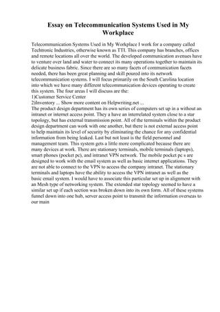 Essay on Telecommunication Systems Used in My
Workplace
Telecommunication Systems Used in My Workplace I work for a company called
Techtronic Industries, otherwise known as TTI. This company has branches, offices
and remote locations all over the world. The developed communication avenues have
to venture over land and water to connect its many operations together to maintain its
delicate business fabric. Since there are so many facets of communication facets
needed, there has been great planning and skill poured into its network
telecommunication systems. I will focus primarily on the South Carolina location
into which we have many different telecommunication devices operating to create
this system. The four areas I will discuss are the:
1)Customer Service Center
2)Inventory ... Show more content on Helpwriting.net ...
The product design department has its own series of computers set up in a without an
intranet or internet access point. They a have an interrelated system close to a star
topology, but has external transmission point. All of the terminals within the product
design department can work with one another, but there is not external access point
to help maintain its level of security by eliminating the chance for any confidential
information from being leaked. Last but not least is the field personnel and
management team. This system gets a little more complicated because there are
many devices at work. There are stationary terminals, mobile terminals (laptops),
smart phones (pocket pc), and intranet VPN network. The mobile pocket pc s are
designed to work with the email system as well as basic internet applications. They
are not able to connect to the VPN to access the company intranet. The stationary
terminals and laptops have the ability to access the VPN intranet as well as the
basic email system. I would have to associate this particular set up in alignment with
an Mesh type of networking system. The extended star topology seemed to have a
similar set up if each section was broken down into its own form. All of these systems
funnel down into one hub, server access point to transmit the information overseas to
our main
 