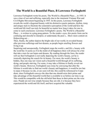 The World Is a Beautiful Place, B Lawrence Ferlinghetti
Lawrence Ferlinghetti wrote his poem, The World Is a Beautiful Place..., in 1955. It
was a time of war and suffering, especially due to the imminent Vietnam War and
Civil Rights Movement beginning in 1955. In this poem, Lawrence Ferlinghetti
reveals the world s disguised beauty with his distinctive poetic patterns, rhythm, irony
and unique style to illustrate the connotative perception of the world and how the
world and life itself can truly be beautiful no matter how long it takes for one to
come to such conclusion. Lawrence Ferlinghetti s poem, The World Is a Beautiful
Place..., is written in a ping pong pattern. To the reader s eyes, this poetic form can be
confusing and stressful to interpret, or understand, the poet s... Show more content on
Helpwriting.net ...
Then, finally, the author depicts the bright side of our world, its revealed beauty
after previous sufferings and lost dreams, as people begin smelling flowers and
living it up.
Surprising and unexpectedly, Ferlinghetti stops the world s, and life s, beauty with
the word but. It seems as if in the midst of all happiness there will always be a but
that take a turn for our hopes and dreams. By reading through the lines, the reader
will see that Ferlinghetti is not really depicting the world s beauty, yet he is
ironically depicting the search for its beauty. For most, the world s beauty is
hidden, thus one may not vision such a beautiful world through all its suffering,
dying, and people starving. For some, it may take a lifetime to finally reveal our
world s beauty. However, Ferlinghetti uses irony by conveying that after the
lifetime it would take to find our world s beauty and happiness, it would be too late
to enjoy it because we die, or are soon will die; this could be referenced to Carpe
diem, since Ferlinghetti conveys the idea that one should seize their prime and
take advantage of this beautiful world that is available to us before our time is up.
This would be compatible with the old belief that those in their prime are the wise
ones. People are not wise simply because they are old, it is because they have
experienced the world and life itself, and have acquired the valuable
 