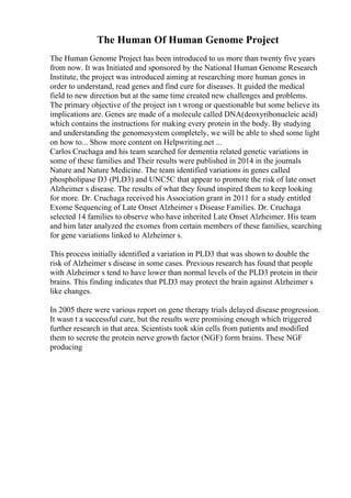 The Human Of Human Genome Project
The Human Genome Project has been introduced to us more than twenty five years
from now. It was Initiated and sponsored by the National Human Genome Research
Institute, the project was introduced aiming at researching more human genes in
order to understand, read genes and find cure for diseases. It guided the medical
field to new direction but at the same time created new challenges and problems.
The primary objective of the project isn t wrong or questionable but some believe its
implications are. Genes are made of a molecule called DNA(deoxyribonucleic acid)
which contains the instructions for making every protein in the body. By studying
and understanding the genomesystem completely, we will be able to shed some light
on how to... Show more content on Helpwriting.net ...
Carlos Cruchaga and his team searched for dementia related genetic variations in
some of these families and Their results were published in 2014 in the journals
Nature and Nature Medicine. The team identified variations in genes called
phospholipase D3 (PLD3) and UNC5C that appear to promote the risk of late onset
Alzheimer s disease. The results of what they found inspired them to keep looking
for more. Dr. Cruchaga received his Association grant in 2011 for a study entitled
Exome Sequencing of Late Onset Alzheimer s Disease Families. Dr. Cruchaga
selected 14 families to observe who have inherited Late Onset Alzheimer. His team
and him later analyzed the exomes from certain members of these families, searching
for gene variations linked to Alzheimer s.
This process initially identified a variation in PLD3 that was shown to double the
risk of Alzheimer s disease in some cases. Previous research has found that people
with Alzheimer s tend to have lower than normal levels of the PLD3 protein in their
brains. This finding indicates that PLD3 may protect the brain against Alzheimer s
like changes.
In 2005 there were various report on gene therapy trials delayed disease progression.
It wasn t a successful cure, but the results were promising enough which triggered
further research in that area. Scientists took skin cells from patients and modified
them to secrete the protein nerve growth factor (NGF) form brains. These NGF
producing
 