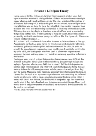 Erikson s Life Span Theory
Going along with this, Erikson s Life Span Theory presents a lot of ideas that I
agree with when it comes to raising children. Erikson believes that there are eight
stages where an individual will face a crisis. The crisis infants will face is trust or
mistrust of their caregiver. I believe this goes back to nurture, because if you show
your child that you are there for them they should develop trust in you rather than
mistrust. The crisis they face during toddlerhood is autonomy or shame and doubt.
This stage is where they begin to develop a sense of self and want to start doing
things more on their own. When beginning to raise my infant, I hope they display
personality similarities to fearless, energetic children. The description of... Show more
content on Helpwriting.net ...
So I believe I will certain restrictions when it comes to their media use at this age.
According to our books, a good parent for preschooler needs to display affection,
nurturance, guidance and discipline, and interaction with the child. In order to
actually be a good parent, co parenting must be effective. I want to be involved in
my child s life, and during their preschool years is of extreme importance to
remember they are watching your every mood, so remaining a positive influence is
detrimental.
During pre teens years, I believe that parenting becomes even more difficult. For
instance, during this period your child is most likely going through changes and
trying to figure out who they are. With this in mind, I feel like it is important to
keep an open communication line open with your child especially during this age
so they feel comfortable enough to come and discuss worries and problems they
may be facing. Media use starts becoming extremely important during this time, so
I would feel the need to set up certain regulations and make sure they are enforced. I
would not allow my child to have a smart phone during this time period either. I
had to wait until I was thirteen, and I think this is the perfect age. I do not think I
would mind if they had a Facebook and Instagram account at this age. However, I
would make it a requirement that I was able to have access to their accounts if I felt
the need to check it out.
Finally, once your child reaches adolescents the
 