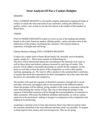 Swot Analysis Of Pao s Cookies Delights
MISSION
PAO s COOKIES DELIHTS is a for profit company dedicated to making all kinds of
cookies to satisfy the taste and needs of our customers, making the difference in
quality, variety, cost, so that we are the first choice in the market of this product in
Puerto Rico.
VISION
PAO S COOKIES DELIGHTS wishes to evolve as one of the leading and reliable
brands in the Latin American market, offering quality, variety and innovation in the
elaboration of the product, facilitating the consumer s life and providing an
experience of delight and well being.
Scheme Business Strategy PAO s COOKIES DELIGHTS
Cookies are a staple food in Puerto Rican family life, basically used at breakfast,
snacks, snacks for ... Show more content on Helpwriting.net ...
The price will be determined taking into consideration the materials to be used, as
well as those direct and indirect expenses incurred by each type of cookie. This
process will be added a reasonable percentage as a profit for the company. At this
point we will take as base the prices of the competition, as well as their quality,
nutrition, packaging, etc. We want to offer a product to the customerthat is nutritious,
of quality that meets the expectations for their consumption, but at the same time that
the prices are reasonable and competitive.
The product will reach the segment of identified customers, through ads in social
networks, television, newspapers and on site promotion in the different markets
where the product will be offered, giving samples of the same to consumers and at the
same time defining the variety of East. One way to also bring the product to the
segment of identified customers will be through the recommendation of customers to
other consumers. Obviously the different attributes and benefits, as well as variety,
stand out in the promotions, making it stronger in comparison to the competition and
helping in its positioning.
Acquiring a customer costs in time and resources those ways that are used to reach
the customer identified in the most efficient and least costly way possible. To acquire
a client requires time, money and convincing power. This we are going
 