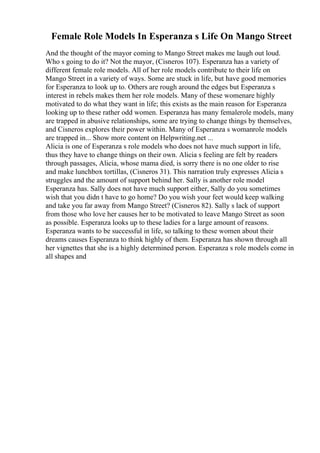 Female Role Models In Esperanza s Life On Mango Street
And the thought of the mayor coming to Mango Street makes me laugh out loud.
Who s going to do it? Not the mayor, (Cisneros 107). Esperanza has a variety of
different female role models. All of her role models contribute to their life on
Mango Street in a variety of ways. Some are stuck in life, but have good memories
for Esperanza to look up to. Others are rough around the edges but Esperanza s
interest in rebels makes them her role models. Many of these womenare highly
motivated to do what they want in life; this exists as the main reason for Esperanza
looking up to these rather odd women. Esperanza has many femalerole models, many
are trapped in abusive relationships, some are trying to change things by themselves,
and Cisneros explores their power within. Many of Esperanza s womanrole models
are trapped in... Show more content on Helpwriting.net ...
Alicia is one of Esperanza s role models who does not have much support in life,
thus they have to change things on their own. Alicia s feeling are felt by readers
through passages, Alicia, whose mama died, is sorry there is no one older to rise
and make lunchbox tortillas, (Cisneros 31). This narration truly expresses Alicia s
struggles and the amount of support behind her. Sally is another role model
Esperanza has. Sally does not have much support either, Sally do you sometimes
wish that you didn t have to go home? Do you wish your feet would keep walking
and take you far away from Mango Street? (Cisneros 82). Sally s lack of support
from those who love her causes her to be motivated to leave Mango Street as soon
as possible. Esperanza looks up to these ladies for a large amount of reasons.
Esperanza wants to be successful in life, so talking to these women about their
dreams causes Esperanza to think highly of them. Esperanza has shown through all
her vignettes that she is a highly determined person. Esperanza s role models come in
all shapes and
 