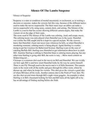 Silence Of The Lambs Suspense
Silence or Suspense
Suspense is a state or condition of mental uncertainty or excitement, as in waiting a
decision or outcome. makes the viewers feel this way, because of the different tactics
used to make the movie suspenseful. The three main ways an editor can make a
movie suspenseful is by using score, camera shots, and setting. The Silence of the
Lambs is a movie that has scenes showing different camera angles, that make the
viewers sit on the edge of their seats.
The score used in The Silence of the Lambs was calming , loud, and creepy music.
The calming music was only played when Hannibal was in the scene. Hannibal
was a killer the FBI caught and he is kept in a special asylum. We the viewers,
know that Hannibal s heart rate never rises whenever he kills, so when Hannibal is
murdering someone, calming music is being played. Agent Starling is a rookie
trying to get her Licenses for Behavioral Science. Starling is put on the case of
catching Buffalo Bill. Starling uses Hannibal to get information about how to catch
Bill. Anytime Starling is talking to Hannibal there is calming music playing, but any
other time Starling is going after Bill, the score is very ... Show more content on
Helpwriting.net ...
Closeups is a common shot used in the movie on Bill and Hannibal. We can vividly
see how ugly Bill is and how smart Hannibal looks by the way he carries himself.
There is one Fly Through used in the movie and it is of Bills basement. The camera
starts in the room with all the moths and goes through his office room, where he
dresses up, and where he keeps his victims. This shot gives the viewers a good idea
of where Bill does all his work. Another camera shot is the Point of View shot. We
see this shot several times through Bill s night vision goggles. An example is when
Starling is in Bill s basement looking for him and Bill turns all the lights off so he
has an advantage of finding sterling before she finds
 