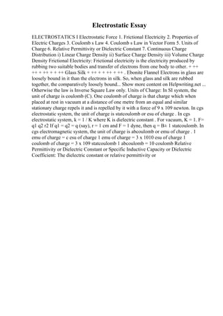 Electrostatic Essay
ELECTROSTATICS I Electrostatic Force 1. Frictional Electricity 2. Properties of
Electric Charges 3. Coulomb s Law 4. Coulomb s Law in Vector Form 5. Units of
Charge 6. Relative Permittivity or Dielectric Constant 7. Continuous Charge
Distribution i) Linear Charge Density ii) Surface Charge Density iii) Volume Charge
Density Frictional Electricity: Frictional electricity is the electricity produced by
rubbing two suitable bodies and transfer of electrons from one body to other. + ++
++ + ++ + + ++ Glass Silk + ++ + + ++ + ++ . Ebonite Flannel Electrons in glass are
loosely bound in it than the electrons in silk. So, when glass and silk are rubbed
together, the comparatively loosely bound... Show more content on Helpwriting.net ...
Otherwise the law is Inverse Square Law only. Units of Charge: In SI system, the
unit of charge is coulomb (C). One coulomb of charge is that charge which when
placed at rest in vacuum at a distance of one metre from an equal and similar
stationary charge repels it and is repelled by it with a force of 9 x 109 newton. In cgs
electrostatic system, the unit of charge is statcoulomb or esu of charge . In cgs
electrostatic system, k = 1 / K where K is dielectric constant . For vacuum, K = 1. F=
q1 q2 r2 If q1 = q2 = q (say), r = 1 cm and F = 1 dyne, then q = В± 1 statcoulomb. In
cgs electromagnetic system, the unit of charge is abcoulomb or emu of charge . 1
emu of charge = c esu of charge 1 emu of charge = 3 x 1010 esu of charge 1
coulomb of charge = 3 x 109 statcoulomb 1 abcoulomb = 10 coulomb Relative
Permittivity or Dielectric Constant or Specific Inductive Capacity or Dielectric
Coefficient: The dielectric constant or relative permittivity or
 