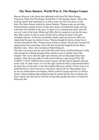 The Maze Runner, World War Z, The Hunger Games
Bravery Bravery is the theme that indicated in the texts The Maze Runner,
Tomorrow When The War Began, World War Z, The Hunger Games. These four
texts has shown that sometimes it s a risk to your own life to be brave. In the
book The Maze Runner written by James Dashner, Thomas woke up and finds
himself amidst a group of men in large open spaces surrounded by huge concrete
walls that will lead him to the maze. It opens every morning and closes when the
sun sets. Later in the book, Minho and Alby (the two runners) went into the maze
they didn t return on time as usual. People were waiting for them at the gate
including Thomas. At the last second they finally came out, however Alby was
injured and the gate was about to close. Thomas thought he had no choice but to
sacrifice himself for Alby. Thomas knew he had no choice. He moved. Forward. He
squeezed past the connecting rods at the last second and stepped into the Maze.
Dashner want... Show more content on Helpwriting.net ...
This idea was shown near the end of the film when Gerry sacrificed himself to help
other people by walking through all the zombies to get to another side of the
hospital. This was to find the right vials with the cure to help people hide from
zombies. Then when he made it to lab and he held up a sign saying TELL MY
FAMILY I LOVE THEM to the security camera. He then injects himself with one
of the vials. He didn t know if it was the right vial but he takes a deep breath before
he opens the security door to face the zombies that were outside. Forster want us to
think that Gerry s brave because it s his job to risk his life for other people since
he was an united nations investigator. But he could of escape and survive with his
family without helping other people because he quited the job. He was being very
brave and he also has risk his own life to help other people like Ellie in Tomorrow
When the War
 
