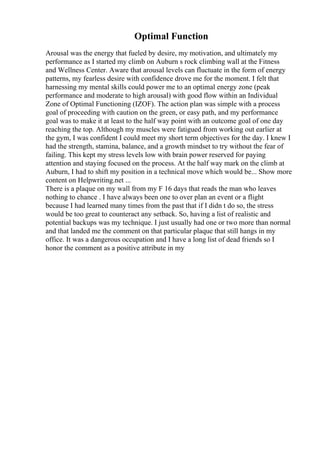 Optimal Function
Arousal was the energy that fueled by desire, my motivation, and ultimately my
performance as I started my climb on Auburn s rock climbing wall at the Fitness
and Wellness Center. Aware that arousal levels can fluctuate in the form of energy
patterns, my fearless desire with confidence drove me for the moment. I felt that
harnessing my mental skills could power me to an optimal energy zone (peak
performance and moderate to high arousal) with good flow within an Individual
Zone of Optimal Functioning (IZOF). The action plan was simple with a process
goal of proceeding with caution on the green, or easy path, and my performance
goal was to make it at least to the half way point with an outcome goal of one day
reaching the top. Although my muscles were fatigued from working out earlier at
the gym, I was confident I could meet my short term objectives for the day. I knew I
had the strength, stamina, balance, and a growth mindset to try without the fear of
failing. This kept my stress levels low with brain power reserved for paying
attention and staying focused on the process. At the half way mark on the climb at
Auburn, I had to shift my position in a technical move which would be... Show more
content on Helpwriting.net ...
There is a plaque on my wall from my F 16 days that reads the man who leaves
nothing to chance . I have always been one to over plan an event or a flight
because I had learned many times from the past that if I didn t do so, the stress
would be too great to counteract any setback. So, having a list of realistic and
potential backups was my technique. I just usually had one or two more than normal
and that landed me the comment on that particular plaque that still hangs in my
office. It was a dangerous occupation and I have a long list of dead friends so I
honor the comment as a positive attribute in my
 